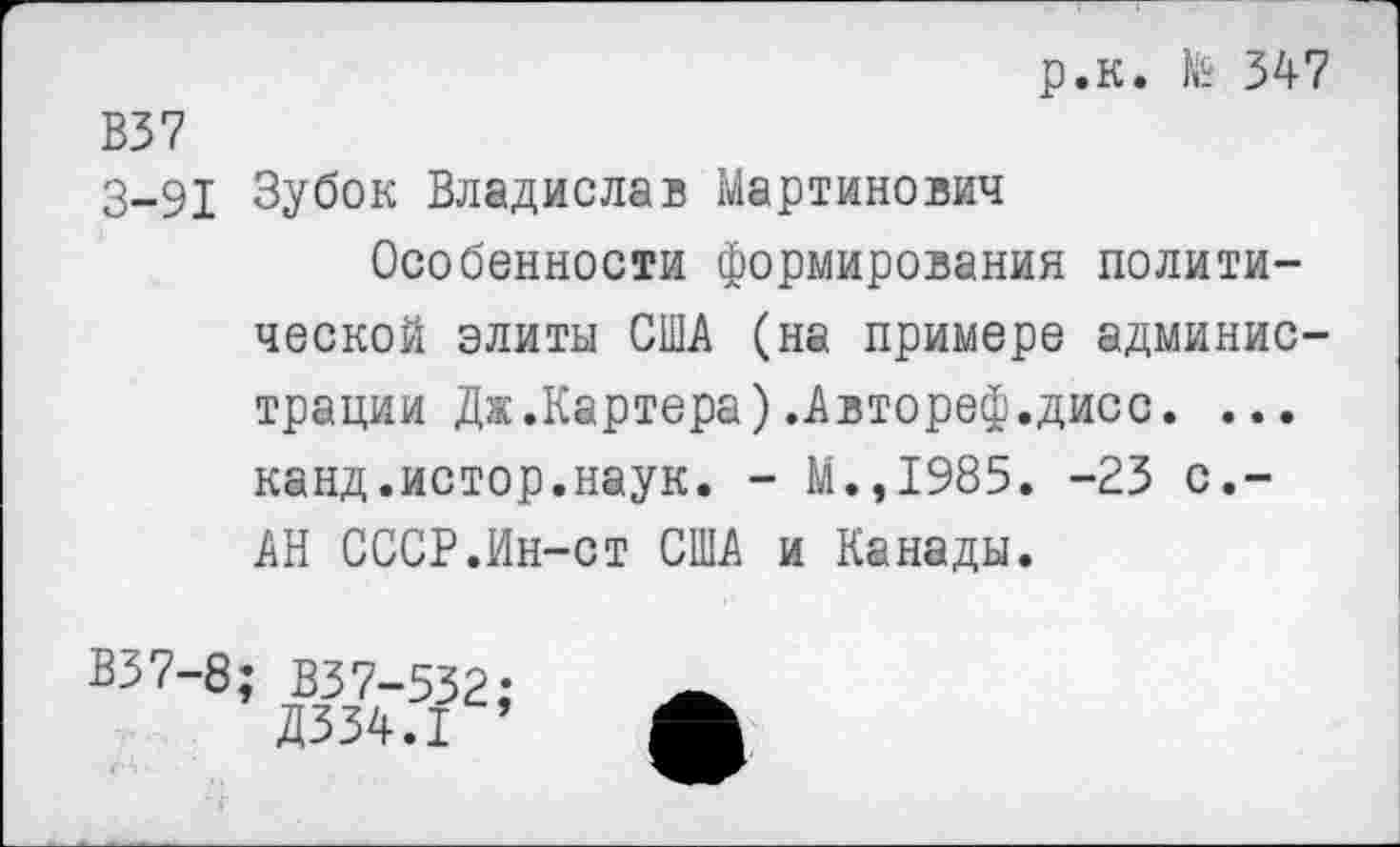 ﻿р.к. № 347 В37
3-91 Зубок Владислав Мартинович
Особенности формирования политической элиты США (на примере администрации Дж.Картера).Автореф.дисс. ... канд.истор.наук. - М.,1985. -23 с.-АН СССР.Ин-ст США и Канады.
В37-8;
ВЗ7-532:
Д334.1 1